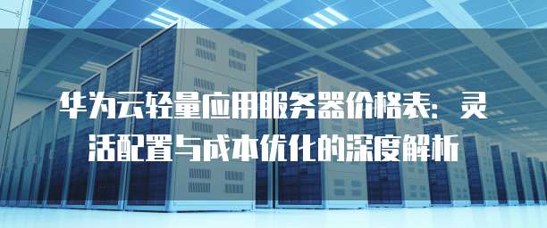 华为云轻量应用服务器价格表:灵活配置与成本优化的深度解析