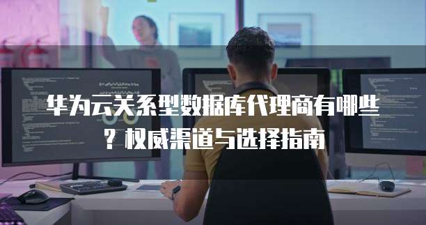 华为云关系型数据库代理商有哪些?权威渠道与选择指南