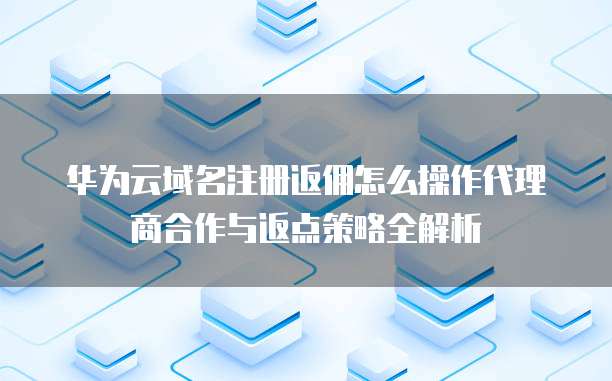 华为云域名注册返佣怎么操作代理商合作与返点策略全解析