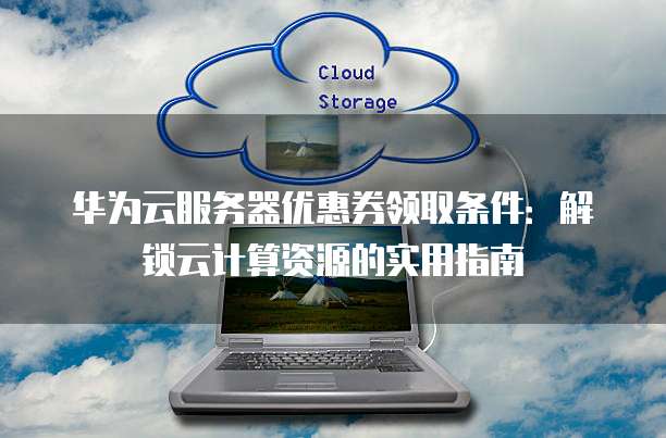 华为云服务器优惠券领取条件：解锁云计算资源的实用指南