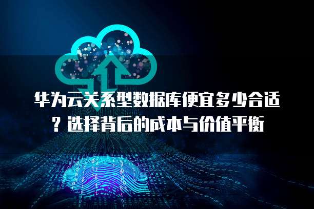 华为云关系型数据库便宜多少合适?选择背后的成本与价值平衡