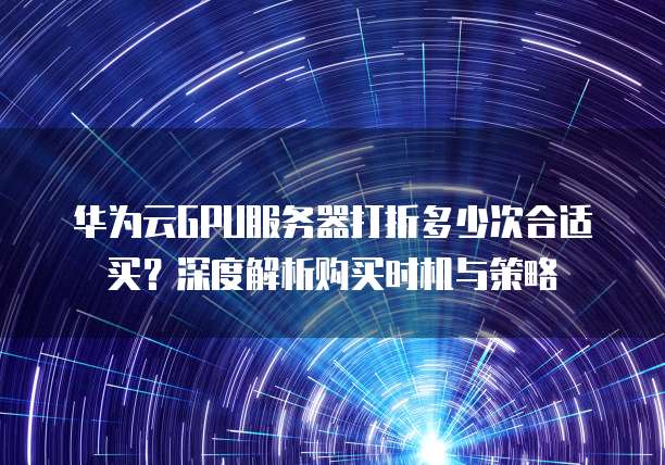 华为云GPU服务器打折多少次合适买?深度解析购买时机与策略
