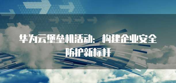 华为云堡垒机活动:构建企业安全防护新标杆
