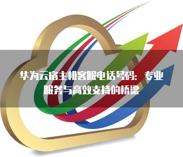 华为云宿主机客服电话号码:专业服务与高效支持的桥梁