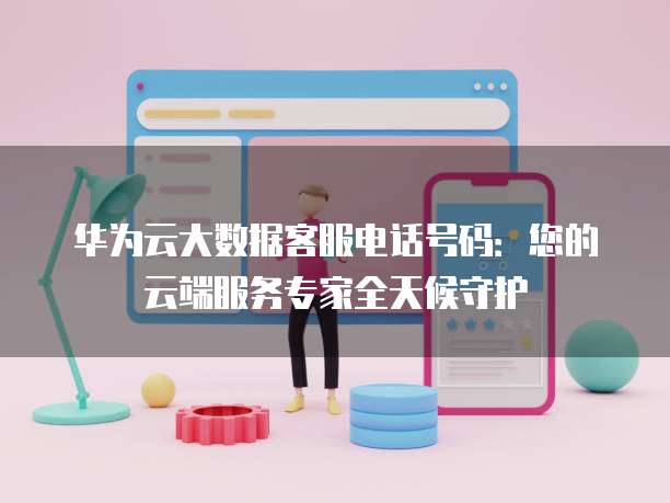 华为云大数据客服电话号码:您的云端服务专家全天候守护