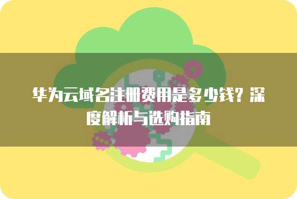 华为云域名注册费用是多少钱?深度解析与选购指南
