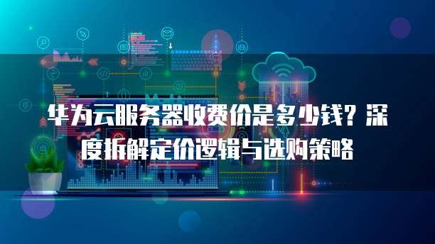 华为云服务器收费价是多少钱?深度拆解定价逻辑与选购策略