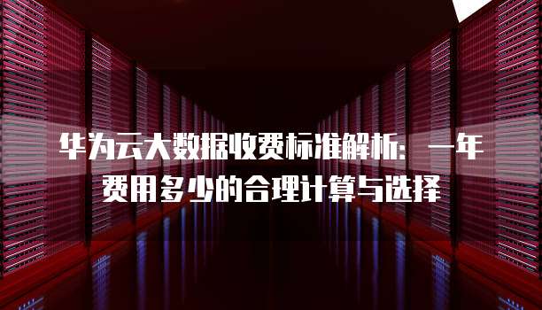 华为云大数据收费标准解析:一年费用多少的合理计算与选择
