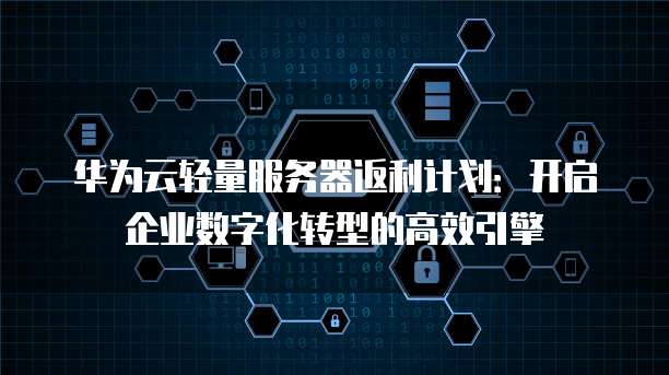 华为云轻量服务器返利计划:开启企业数字化转型的高效引擎
