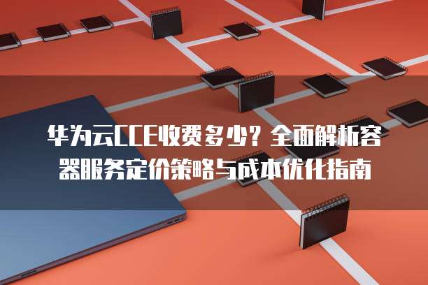 华为云CCE收费多少?全面解析容器服务定价策略与成本优化指南