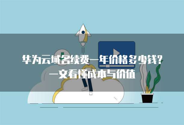 华为云域名续费一年价格多少钱?一文看懂成本与价值