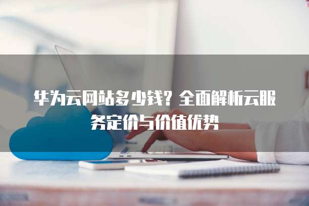 华为云网站多少钱?全面解析云服务定价与价值优势