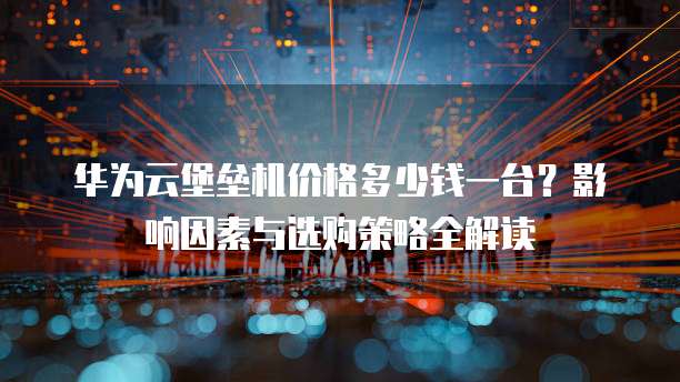 华为云堡垒机价格多少钱一台?影响因素与选购策略全解读