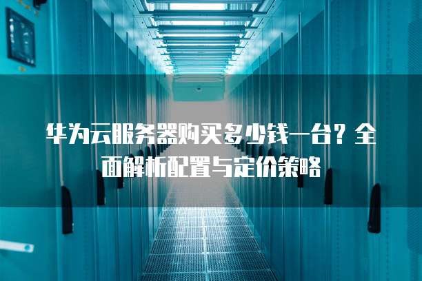 华为云服务器购买多少钱一台?全面解析配置与定价策略