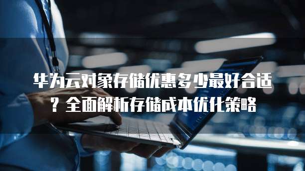华为云对象存储优惠多少最好合适?全面解析存储成本优化策略