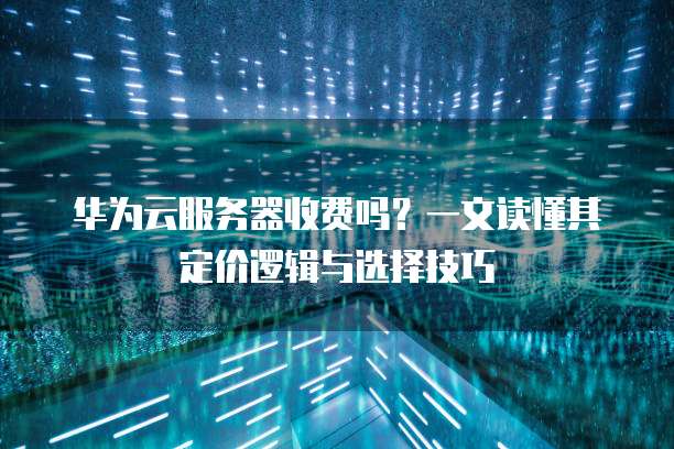 华为云服务器收费吗?一文读懂其定价逻辑与选择技巧