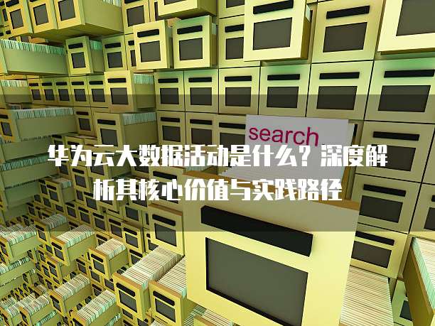 华为云大数据活动是什么？深度解析其核心价值与实践路径 