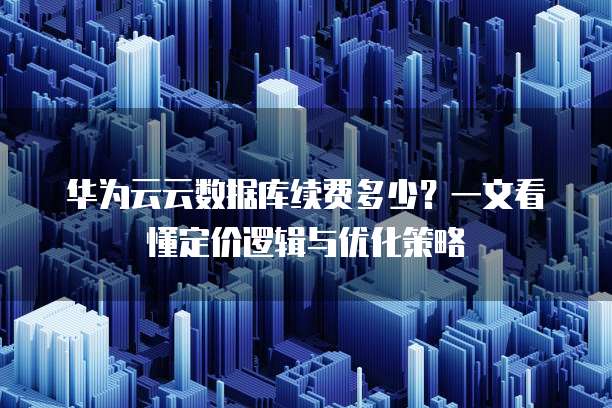 华为云云数据库续费多少?一文看懂定价逻辑与优化策略