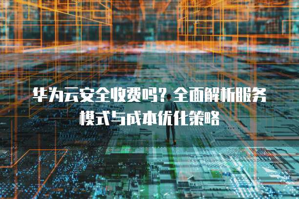 华为云安全收费吗?全面解析服务模式与成本优化策略