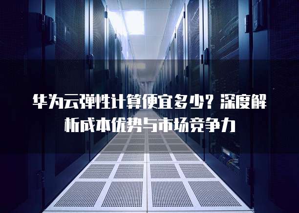 华为云弹性计算便宜多少?深度解析成本优势与市场竞争力