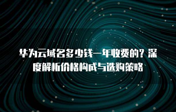 华为云域名多少钱一年收费的?深度解析价格构成与选购策略