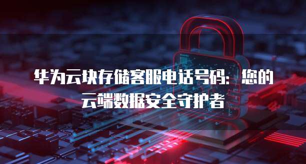 华为云块存储客服电话号码：您的云端数据安全守护者