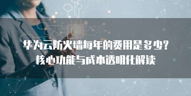 华为云防火墙每年的费用是多少?核心功能与成本透明化解读