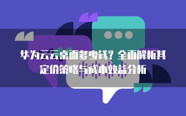 华为云云桌面多少钱?全面解析其定价策略与成本效益分析