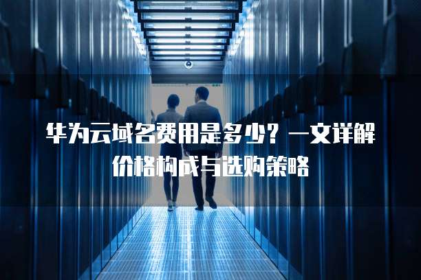 华为云域名费用是多少?一文详解价格构成与选购策略