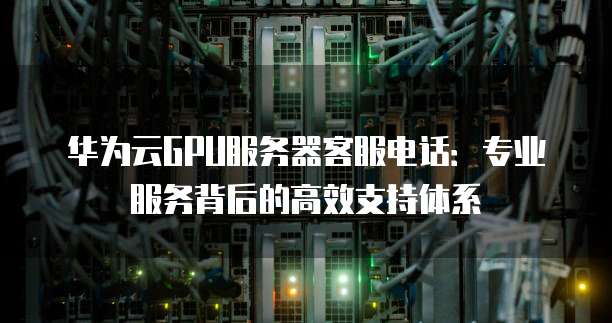 华为云GPU服务器客服电话:专业服务背后的高效支持体系