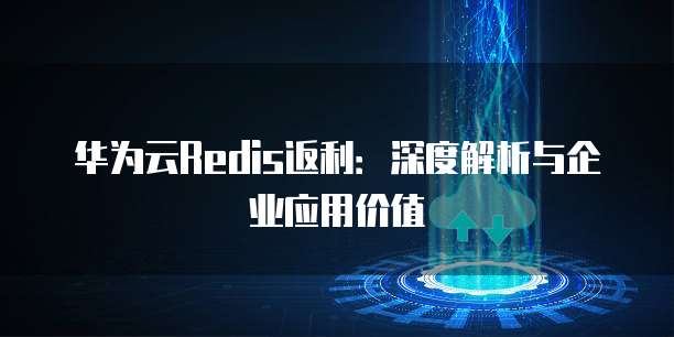 华为云Redis返利:深度解析与企业应用价值