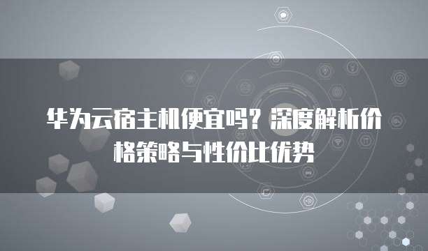 华为云宿主机便宜吗?深度解析价格策略与性价比优势