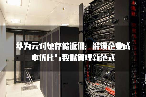 华为云对象存储返佣:解锁企业成本优化与数据管理新范式