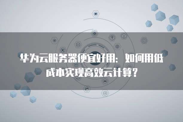 华为云服务器便宜好用:如何用低成本实现高效云计算?