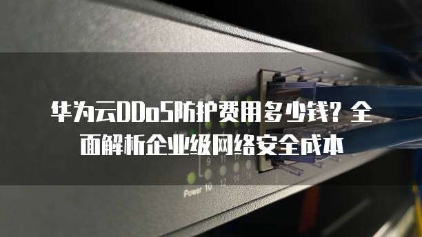 华为云DDoS防护费用多少钱?全面解析企业级网络安全成本