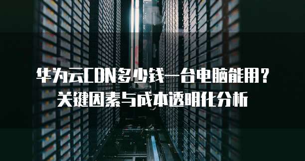华为云CDN多少钱一台电脑能用？关键因素与成本透明化分析 
