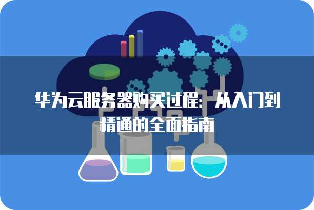 华为云服务器购买过程：从入门到精通的全面指南