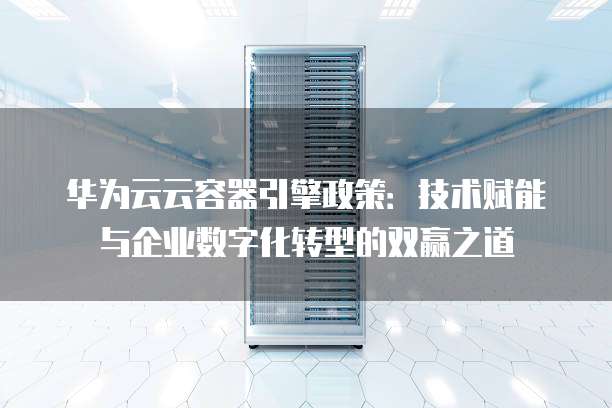 华为云云容器引擎政策:技术赋能与企业数字化转型的双赢之道