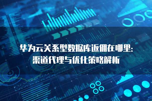 华为云关系型数据库返佣在哪里：渠道代理与优化策略解析