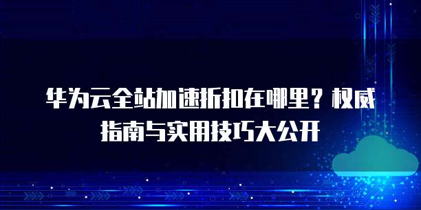 华为云全站加速折扣在哪里？权威指南与实用技巧大公开