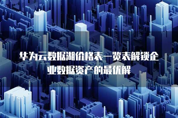 华为云数据湖价格表一览表解锁企业数据资产的最优解