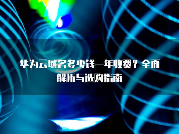 华为云域名多少钱一年收费?全面解析与选购指南