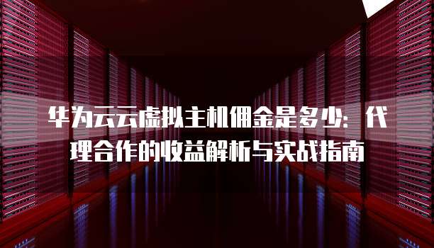 华为云云虚拟主机佣金是多少:代理合作的收益解析与实战指南