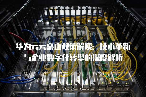 华为云云桌面政策解读:技术革新与企业数字化转型的深度解析
