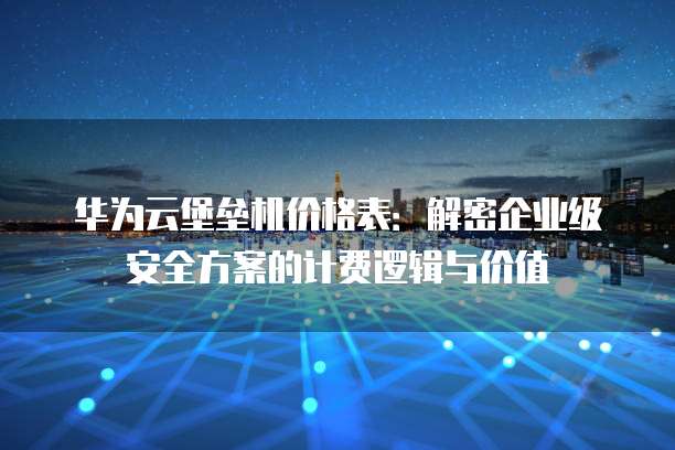 华为云堡垒机价格表:解密企业级安全方案的计费逻辑与价值