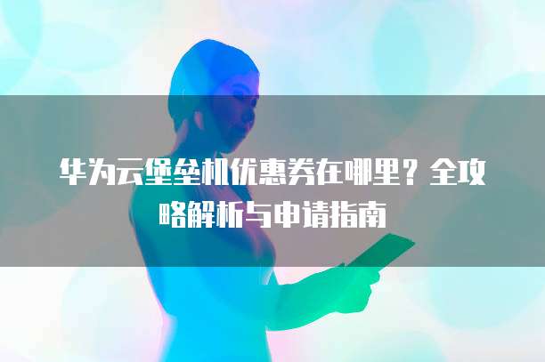 华为云堡垒机优惠券在哪里？全攻略解析与申请指南
