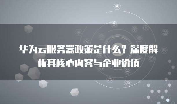 华为云服务器政策是什么?深度解析其核心内容与企业价值