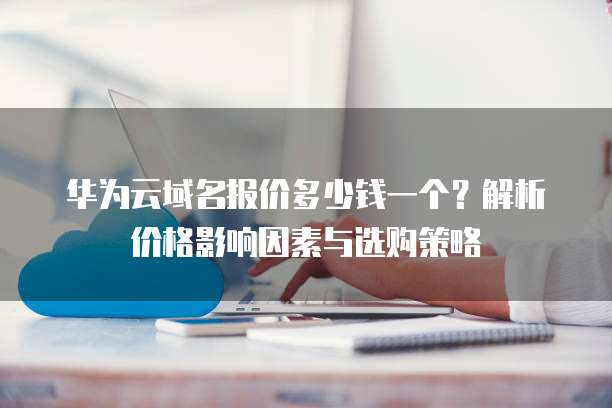 华为云域名报价多少钱一个?解析价格影响因素与选购策略