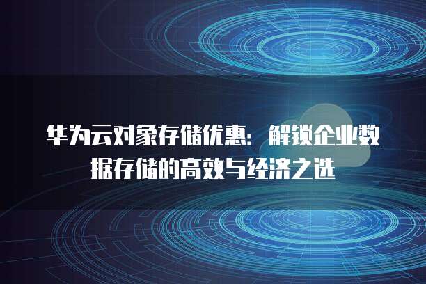 华为云对象存储优惠:解锁企业数据存储的高效与经济之选