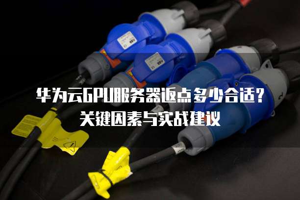 华为云GPU服务器返点多少合适?关键因素与实战建议